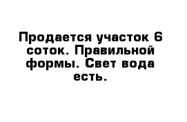 Продается участок 6 соток. Правильной формы. Свет вода есть. 